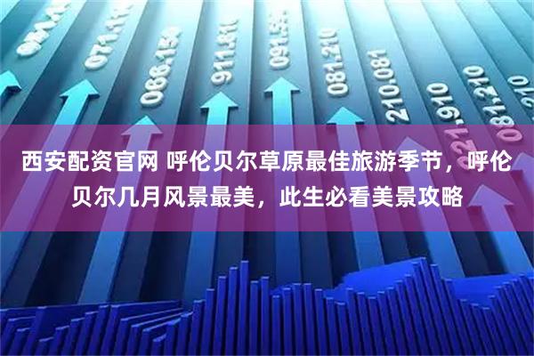 西安配资官网 呼伦贝尔草原最佳旅游季节，呼伦贝尔几月风景最美，此生必看美景攻略