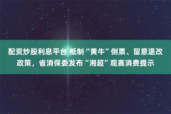 配资炒股利息平台 抵制“黄牛”倒票、留意退改政策，省消保委发布“湘超”观赛消费提示