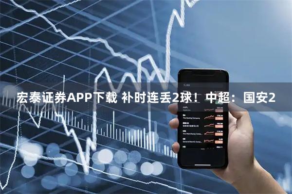 宏泰证券APP下载 补时连丢2球！中超：国安2