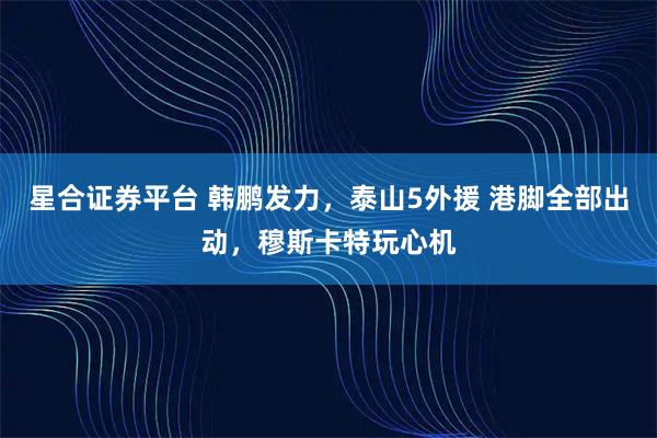 星合证券平台 韩鹏发力，泰山5外援 港脚全部出动，穆斯卡特玩心机