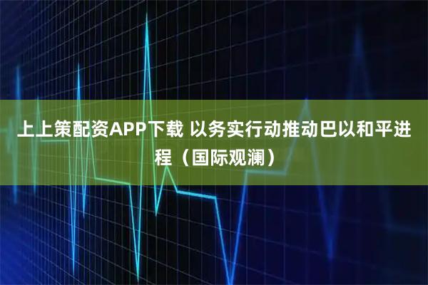 上上策配资APP下载 以务实行动推动巴以和平进程（国际观澜）