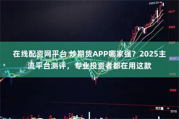 在线配资网平台 炒期货APP哪家强？2025主流平台测评，专业投资者都在用这款