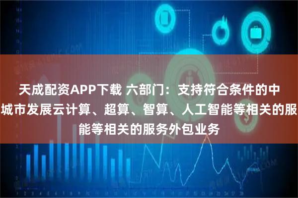 天成配资APP下载 六部门：支持符合条件的中西部资源型城市发展云计算、超算、智算、人工智能等相关的服务外包业务