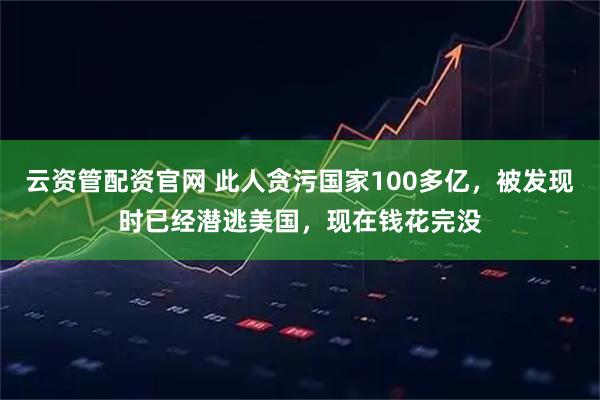 云资管配资官网 此人贪污国家100多亿，被发现时已经潜逃美国，现在钱花完没