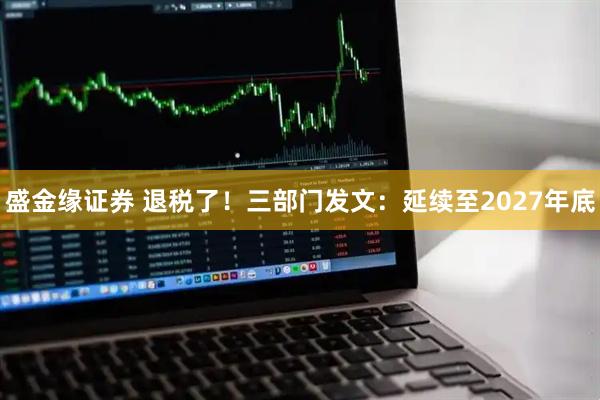 盛金缘证券 退税了！三部门发文：延续至2027年底