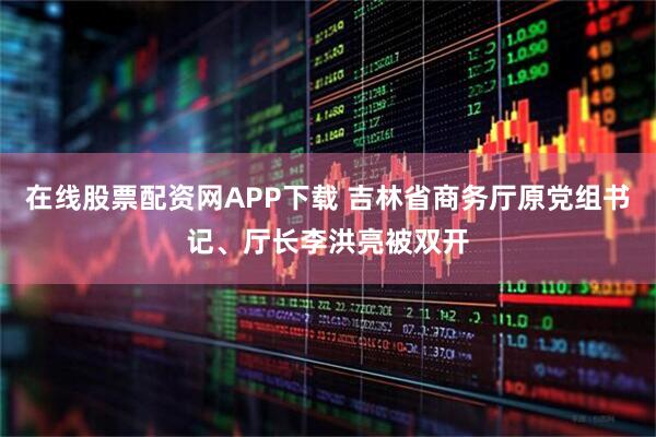 在线股票配资网APP下载 吉林省商务厅原党组书记、厅长李洪亮被双开