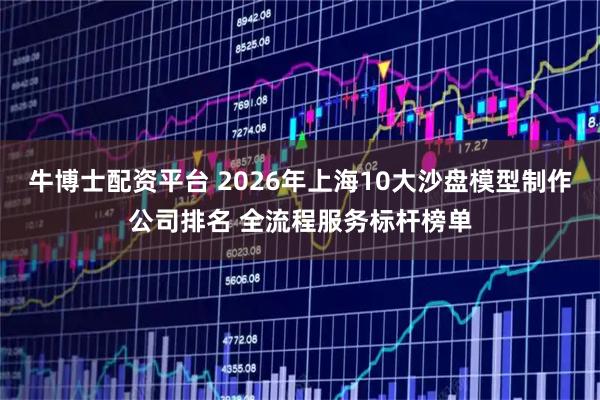 牛博士配资平台 2026年上海10大沙盘模型制作公司排名 全流程服务标杆榜单