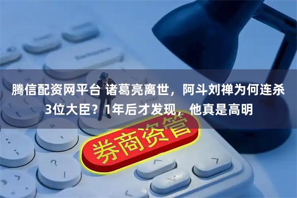 腾信配资网平台 诸葛亮离世，阿斗刘禅为何连杀3位大臣？1年后才发现，他真是高明