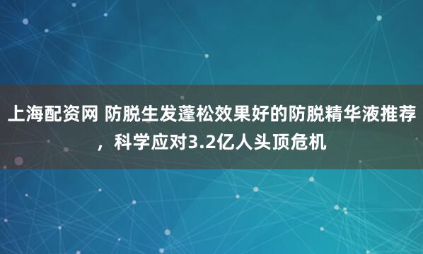 上海配资网 防脱生发蓬松效果好的防脱精华液推荐，科学应对3.2亿人头顶危机