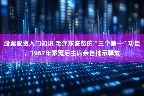 股票配资入门知识 毛泽东盛赞的“三个第一”功臣，1967年蒙冤后主席亲自批示释放