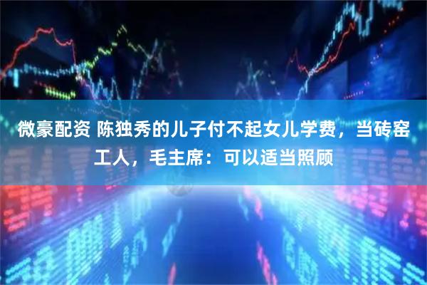 微豪配资 陈独秀的儿子付不起女儿学费，当砖窑工人，毛主席：可以适当照顾
