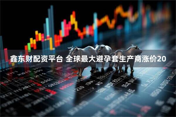 鑫东财配资平台 全球最大避孕套生产商涨价20