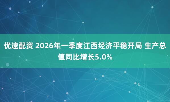 优速配资 2026年一季度江西经济平稳开局 生产总值同比增长5.0%