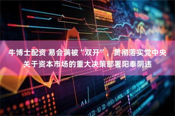 牛博士配资 易会满被“双开”，贯彻落实党中央关于资本市场的重大决策部署阳奉阴违