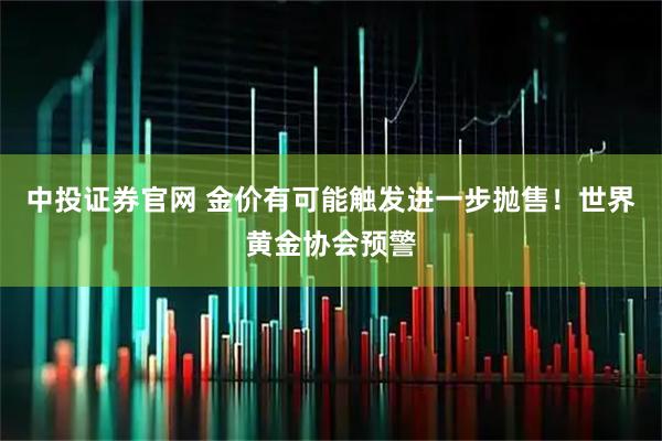 中投证券官网 金价有可能触发进一步抛售！世界黄金协会预警